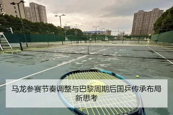 马龙参赛节奏调整与巴黎周期后国乒传承布局新思考