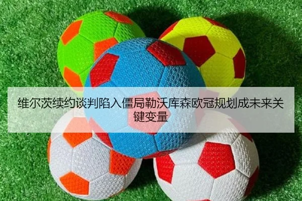 维尔茨续约谈判陷入僵局勒沃库森欧冠规划成未来关键变量